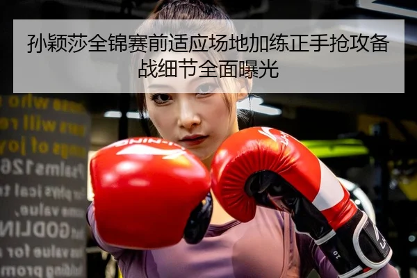 孙颖莎全锦赛前适应场地加练正手抢攻备战细节全面曝光