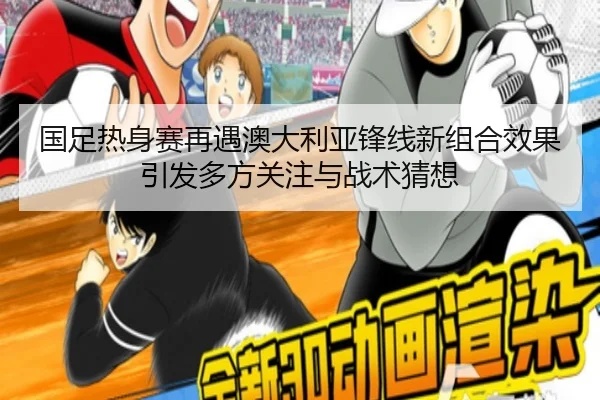 国足热身赛再遇澳大利亚锋线新组合效果引发多方关注与战术猜想